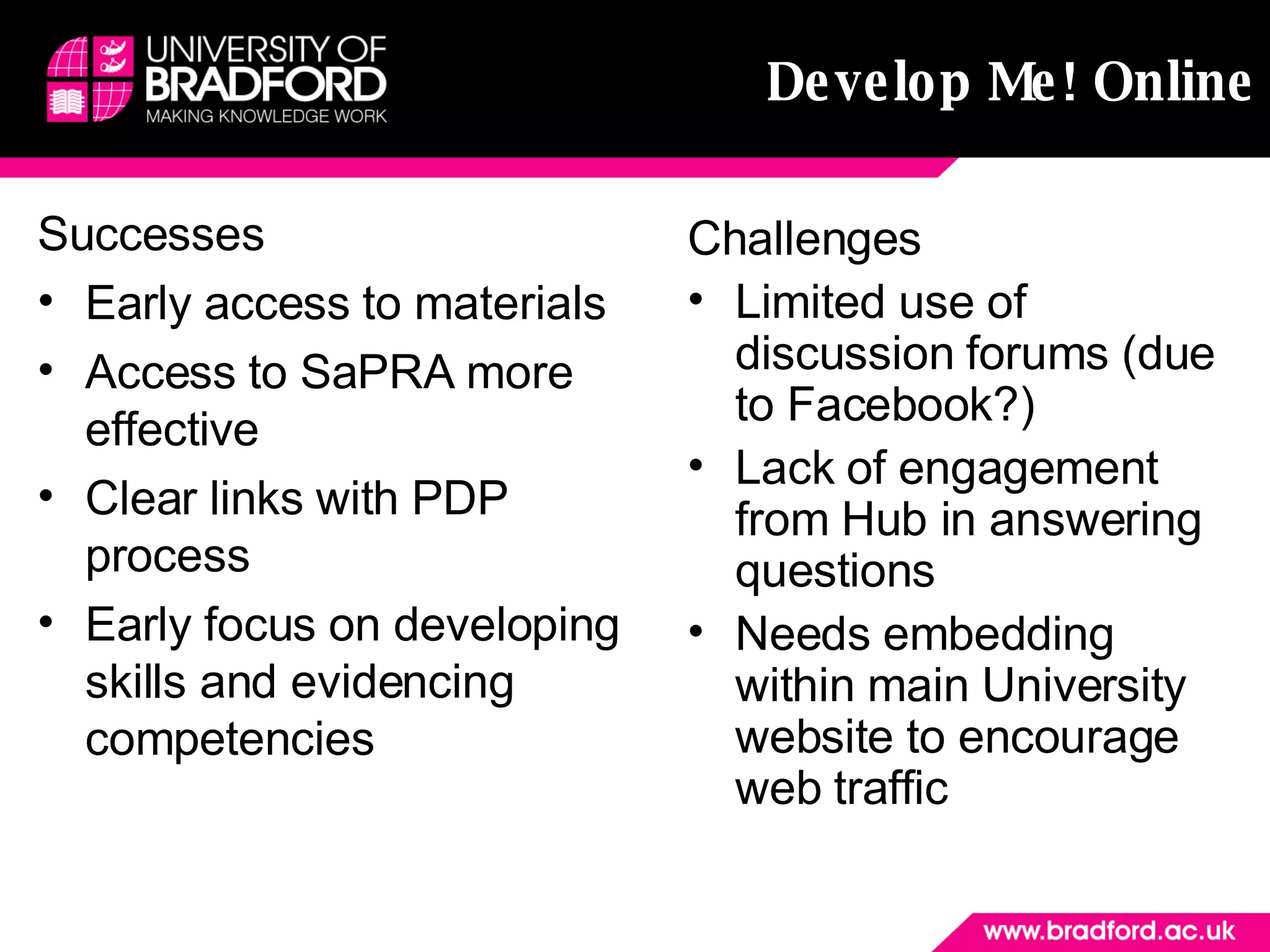 Develop Me! Online Successes Early access to materials Access to SaPRA more effective Clear links with PDP process Early focus on developing skills and evidencing competencies Challenges Limited use of discussion forums (due to Facebook?) Lack of engagement from Hub in answering questions Needs embedding within main University website to encourage web traffic 