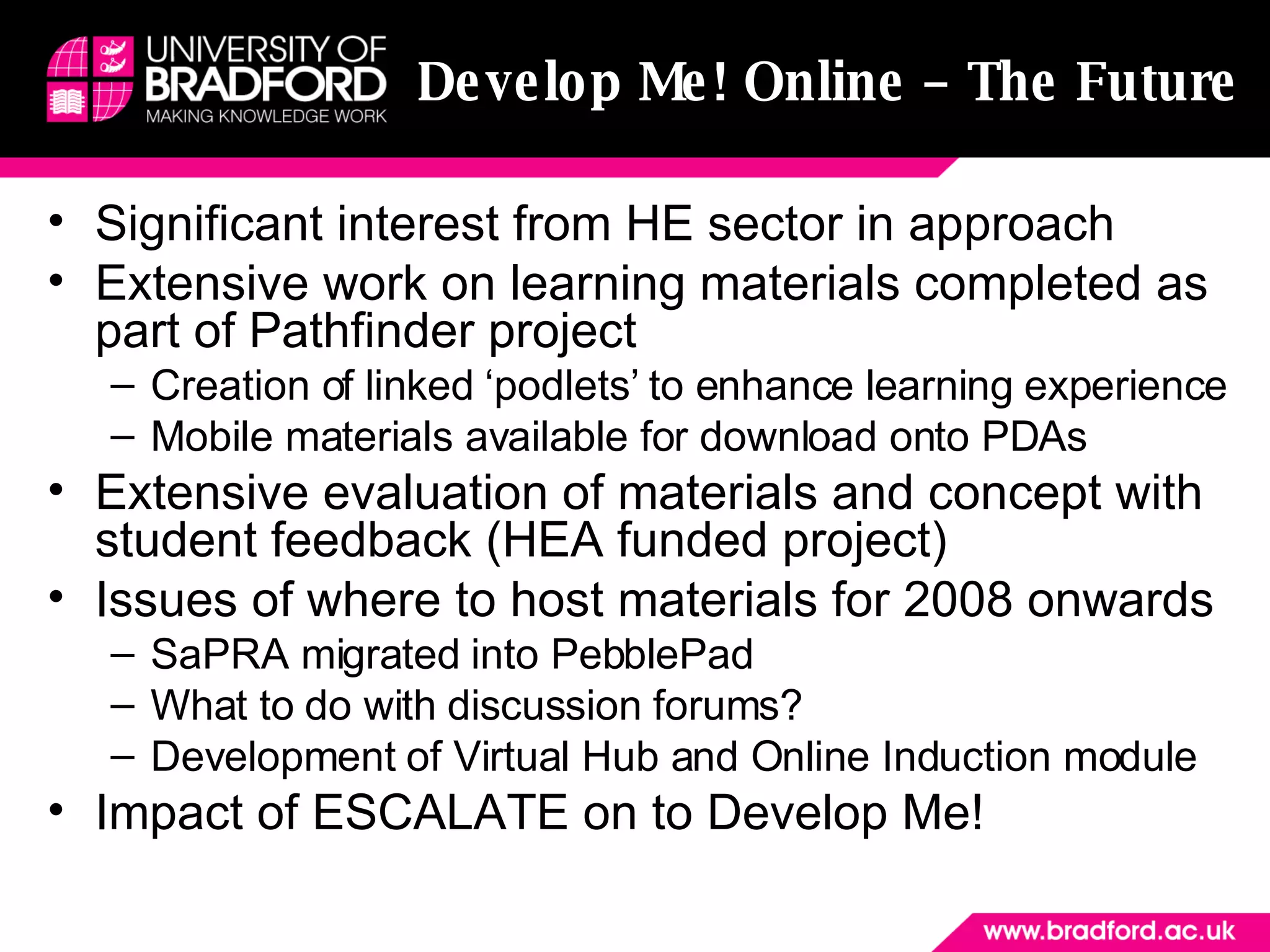 Develop Me! Online – The Future Significant interest from HE sector in approach Extensive work on learning materials completed as part of Pathfinder project Creation of linked ‘podlets’ to enhance learning experience Mobile materials available for download onto PDAs Extensive evaluation of materials and concept with student feedback (HEA funded project) Issues of where to host materials for 2008 onwards SaPRA migrated into PebblePad What to do with discussion forums?  Development of Virtual Hub and Online Induction module Impact of ESCALATE on to Develop Me! 