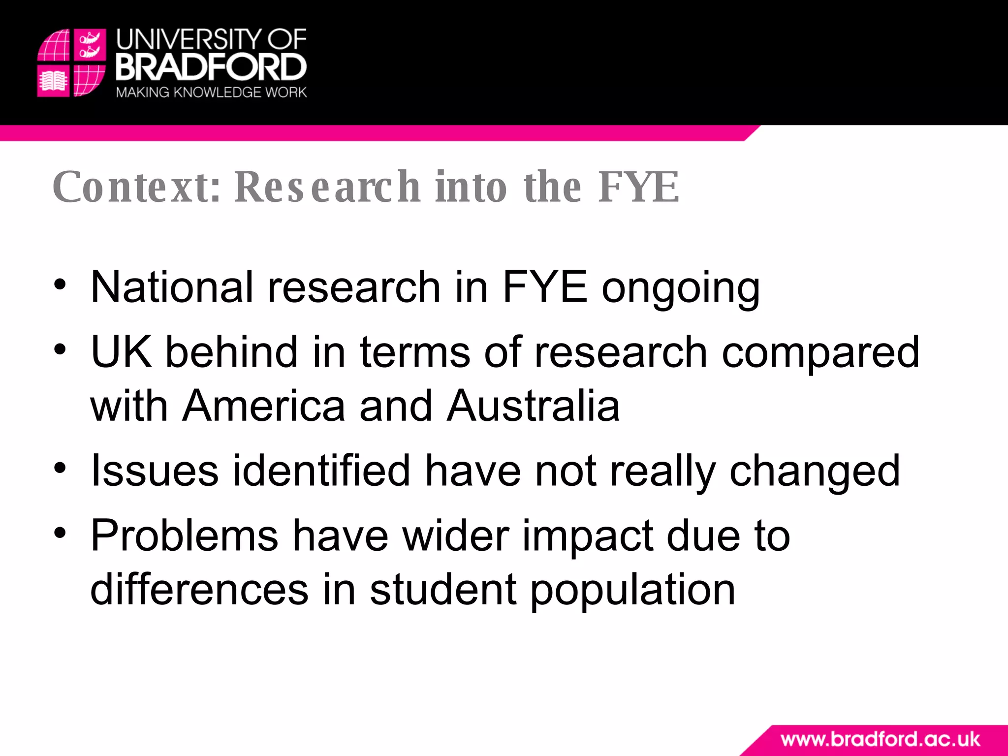 Context: Research into the FYE National research in FYE ongoing UK behind in terms of research compared with America and Australia Issues identified have not really changed Problems have wider impact due to differences in student population 