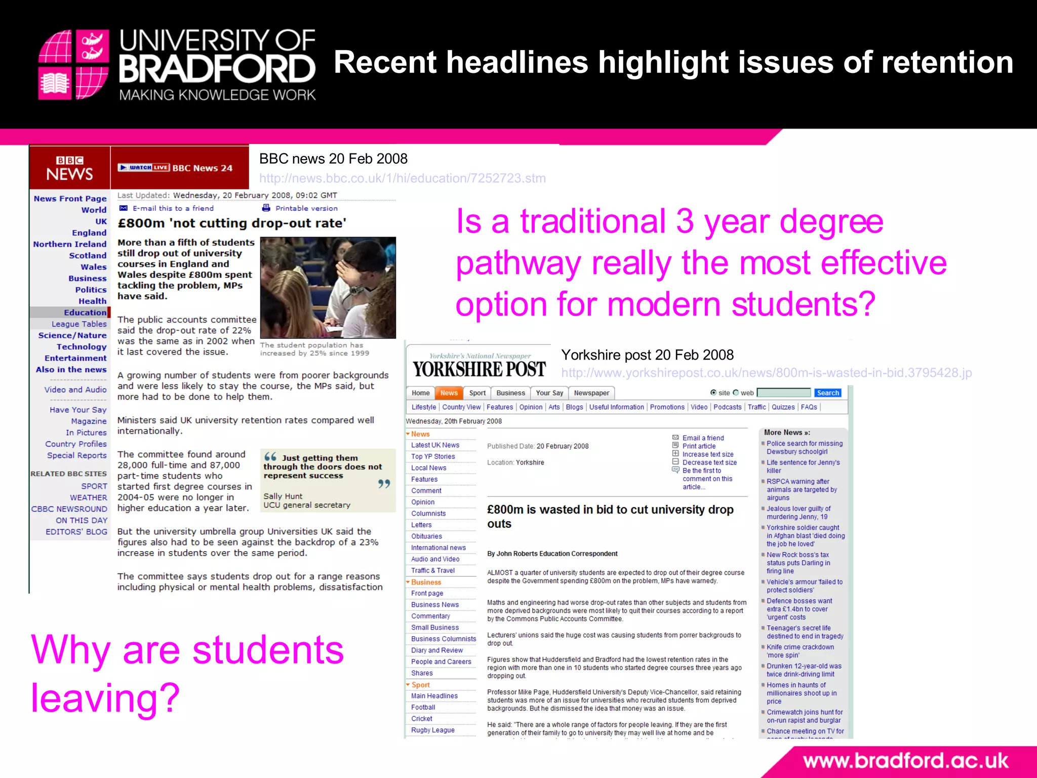 Recent headlines highlight issues of retention   BBC news 20 Feb 2008 http://news.bbc.co.uk/1/hi/education/7252723.stm   Yorkshire post 20 Feb 2008 http://www.yorkshirepost.co.uk/news/800m-is-wasted-in-bid.3795428.jp   Is a traditional 3 year degree pathway really the most effective option for modern students? Why are students leaving? 