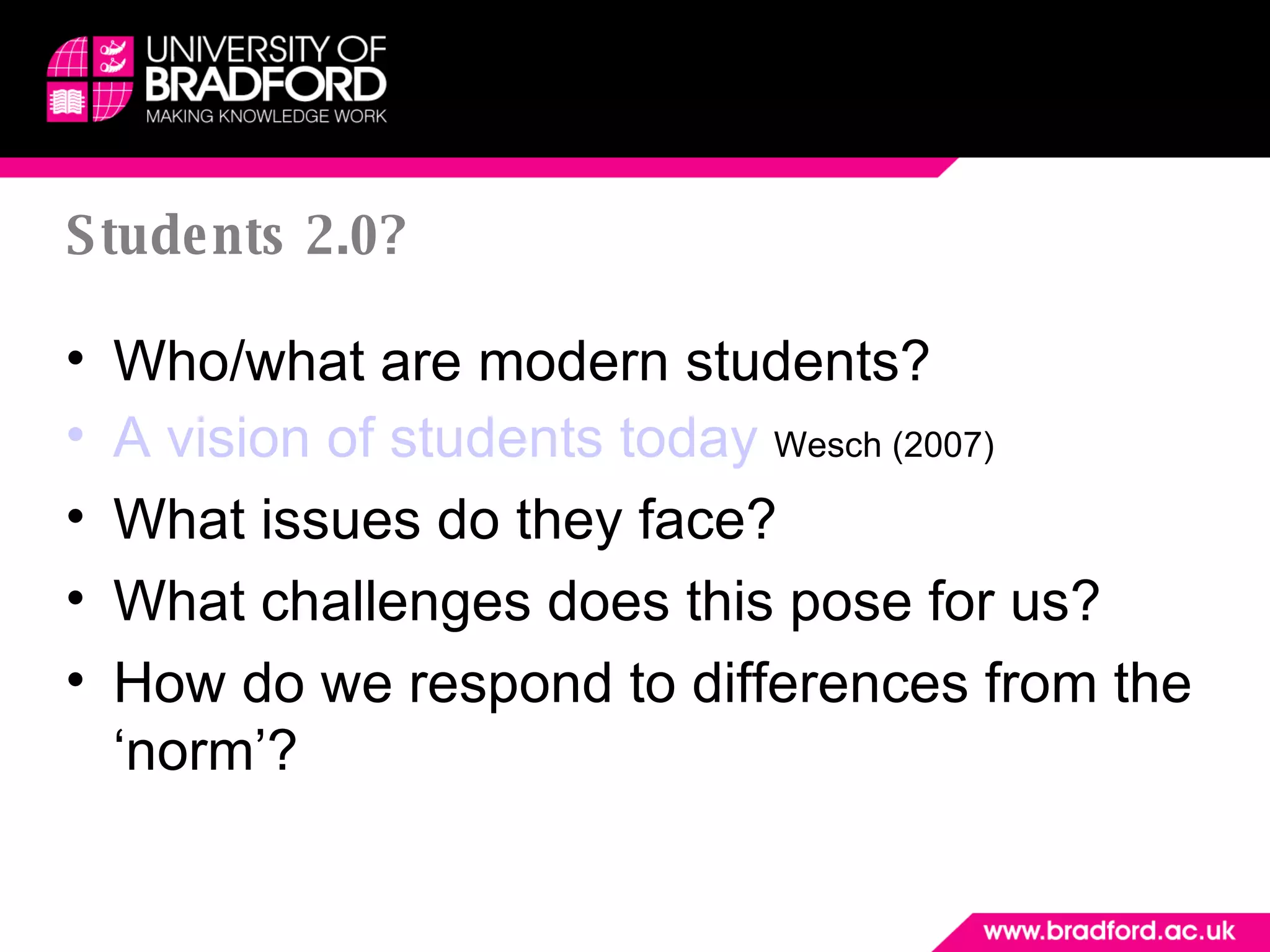 Students 2.0? Who/what are modern students?  A vision of students today   Wesch (2007) What issues do they face?  What challenges does this pose for us? How do we respond to differences from the ‘norm’? 
