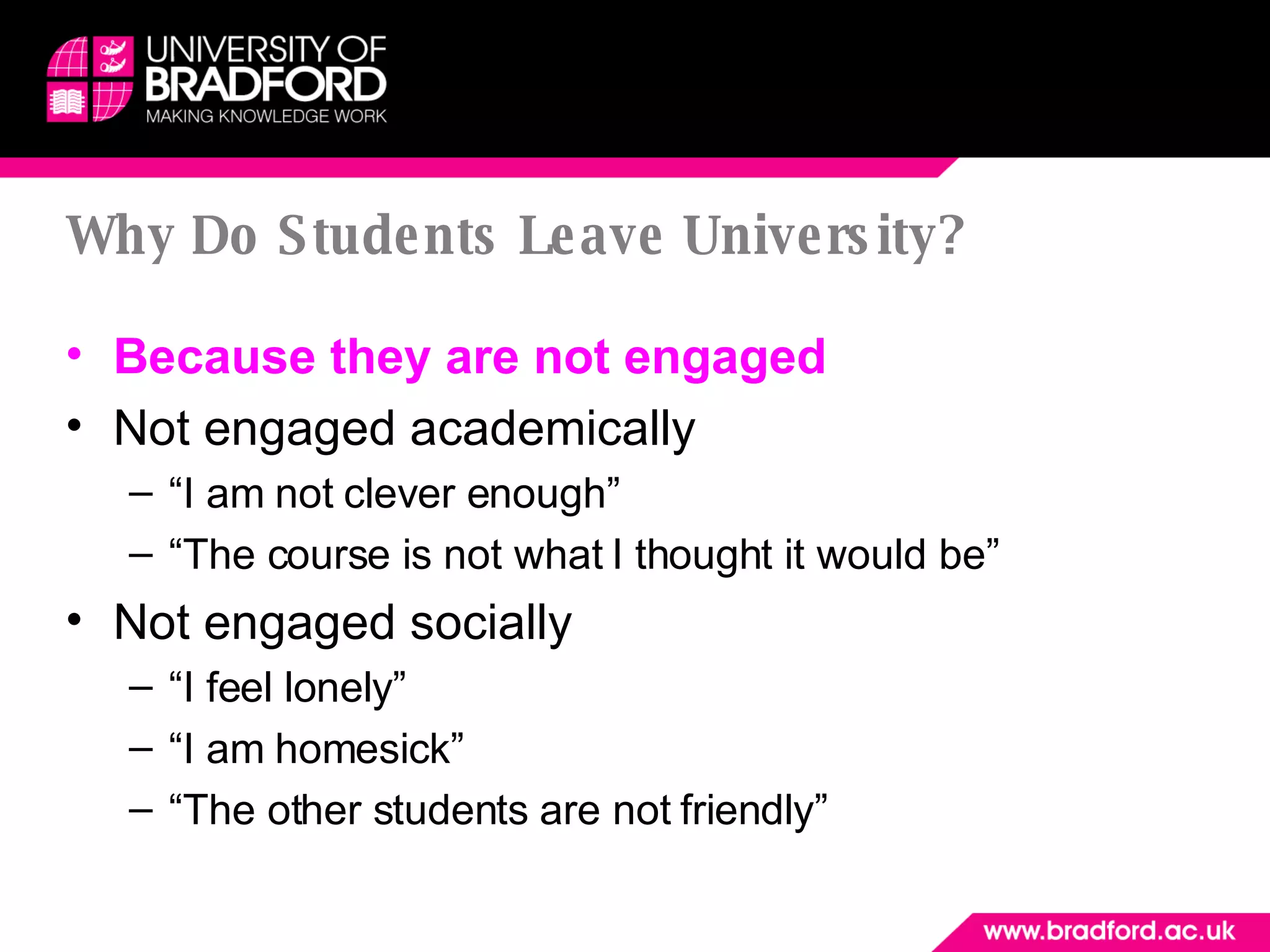 Why Do Students Leave University? Because they are not engaged Not engaged academically “ I am not clever enough” “ The course is not what I thought it would be” Not engaged socially “ I feel lonely” “ I am homesick” “ The other students are not friendly” 