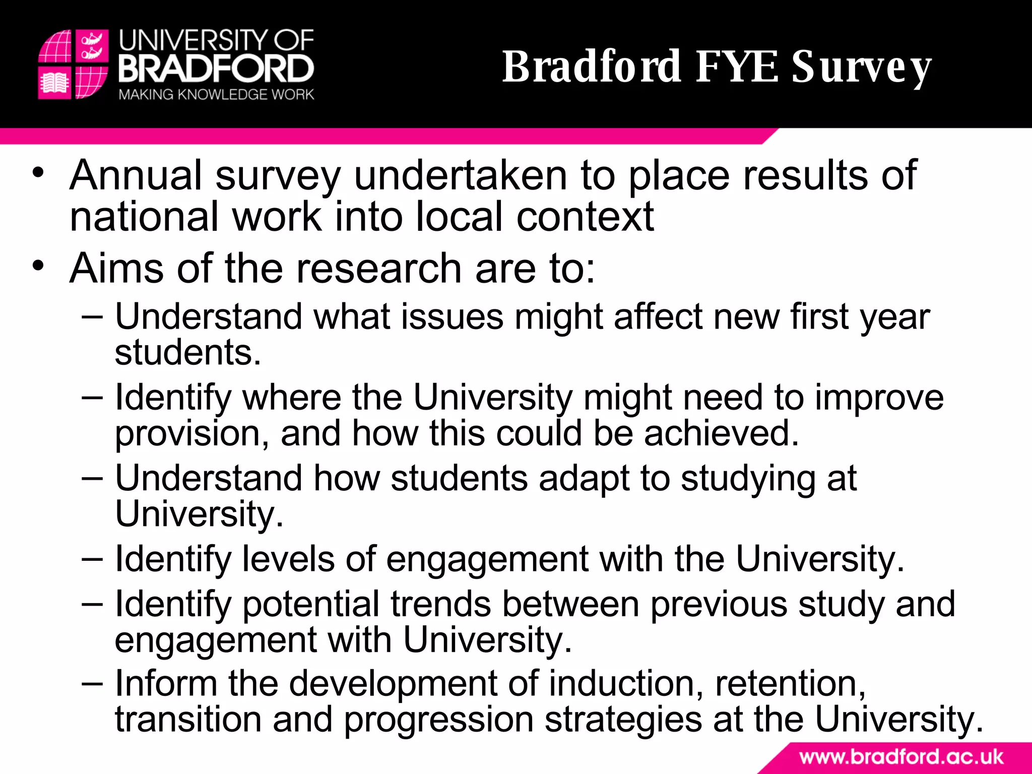 Bradford FYE Survey Annual survey undertaken to place results of national work into local context Aims of the research are to: Understand what issues might affect new first year students.  Identify where the University might need to improve provision, and how this could be achieved.  Understand how students adapt to studying at University.  Identify levels of engagement with the University.  Identify potential trends between previous study and engagement with University.  Inform the development of induction, retention, transition and progression strategies at the University.   