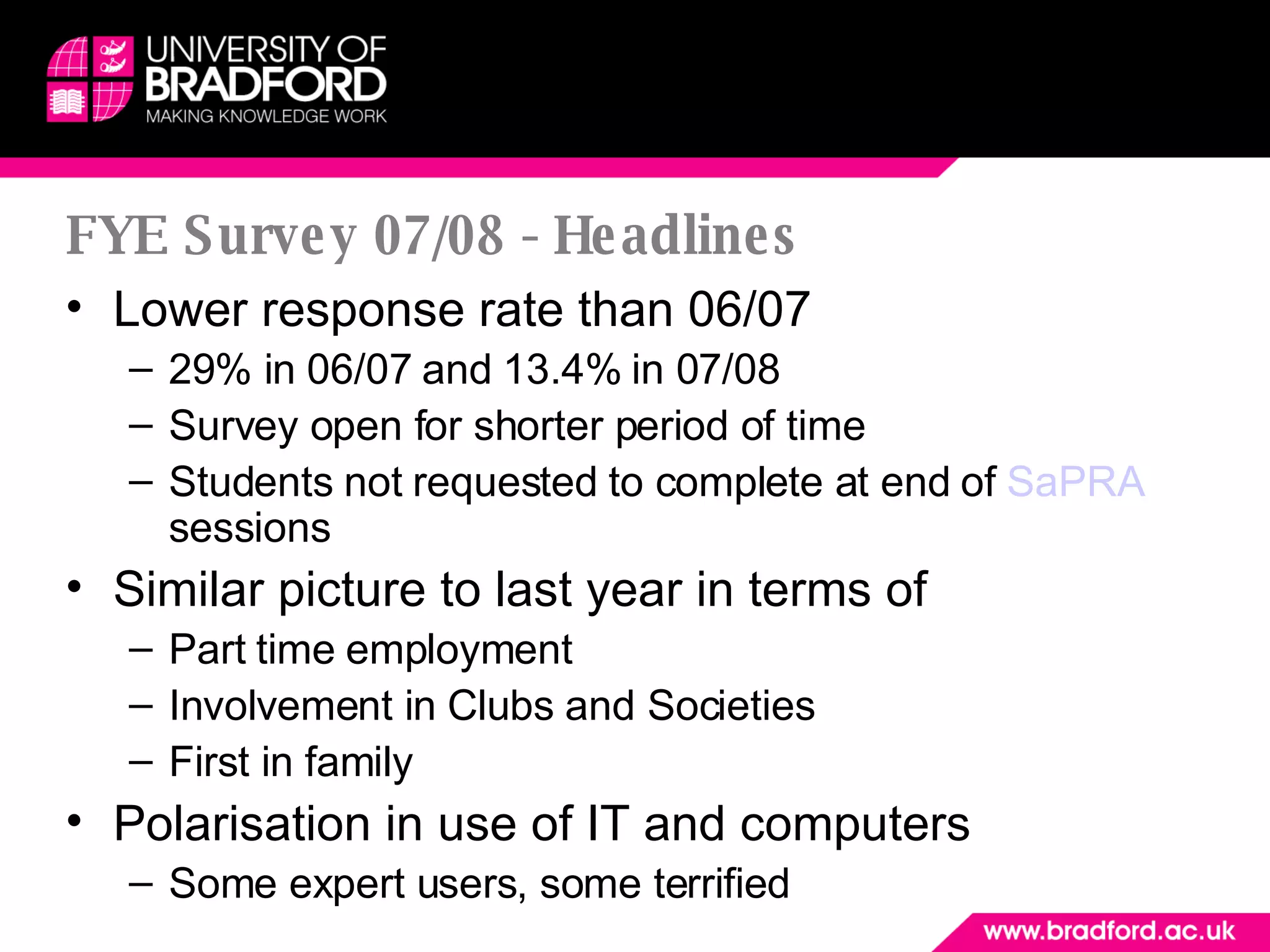 FYE Survey 07/08 - Headlines Lower response rate than 06/07 29% in 06/07 and 13.4% in 07/08 Survey open for shorter period of time Students not requested to complete at end of  SaPRA  sessions Similar picture to last year in terms of  Part time employment Involvement in Clubs and Societies First in family Polarisation in use of IT and computers Some expert users, some terrified 