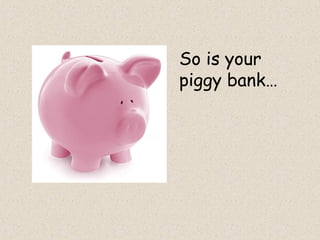 So is your
piggy bank…
 
