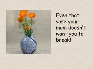 Even that
vase your
mom doesn’t
want you to
break!
 