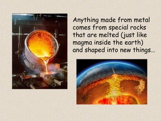 Anything made from metal
comes from special rocks
that are melted (just like
magma inside the earth)
and shaped into new things…
 
