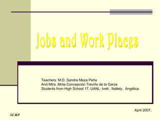 Jobs and Work Places Teachers: M.D. Sandra Meza Peña And Mtra. Mirta Concepción Treviño de la Garza  Students from High School 17, UANL: Ivett , Nallely,  Angélica  April 2007.  SEMP 