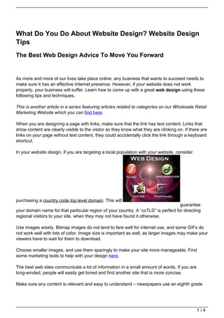 What Do You Do About Website Design? Website Design
Tips
The Best Web Design Advice To Move You Forward


As more and more of our lives take place online, any business that wants to succeed needs to
make sure it has an effective Internet presence. However, if your website does not work
properly, your business will suffer. Learn how to come up with a great web design using these
following tips and techniques.

This is another article in a series featuring articles related to categories on our Wholesale Retail
Marketing Website which you can find here.

When you are designing a page with links, make sure that the link has text content. Links that
show content are clearly visible to the visitor so they know what they are clinking on. If there are
links on your page without text content, they could accidentally click the link through a keyboard
shortcut.

In your website design, if you are targeting a local population with your website, consider




purchasing a country code top level domain. This will
                                                                                    guarantee
your domain name for that particular region of your country. A “ccTLD” is perfect for directing
regional visitors to your site, when they may not have found it otherwise.

Use images wisely. Bitmap images do not tend to fare well for internet use, and some GIFs do
not work well with lots of color. Image size is important as well, as larger images may make your
viewers have to wait for them to download.

Choose smaller images, and use them sparingly to make your site more manageable. Find
some marketing tools to help with your design here.

The best web sites communicate a lot of information in a small amount of words. If you are
long-winded, people will easily get bored and find another site that is more concise.

Make sure any content is relevant and easy to understand – newspapers use an eighth grade




                                                                                              1/4
 