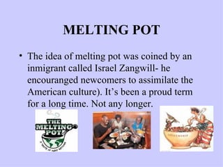 MELTING POT The idea of melting pot was coined by an inmigrant called Israel Zangwill- he encouranged newcomers to assimilate the American culture). It’s been a proud term for a long time. Not any longer. 