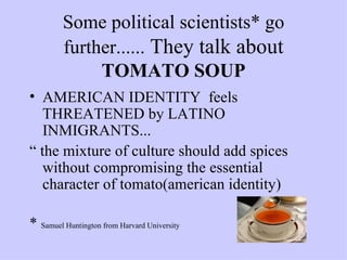 Some political scientists* go further......  They talk about  TOMATO SOUP AMERICAN IDENTITY  feels THREATENED by LATINO INMIGRANTS...  “  the mixture of culture should add spices without compromising the essential character of tomato(american identity) *  Samuel Huntington from Harvard University 