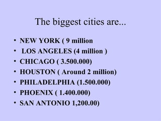 The biggest cities are... NEW YORK ( 9 million  LOS ANGELES (4 million ) CHICAGO ( 3.500.000) HOUSTON ( Around 2 million) PHILADELPHIA (1.500.000) PHOENIX ( 1.400.000) SAN ANTONIO 1,200.00) 