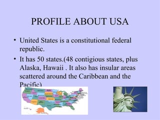 PROFILE ABOUT USA United States is a constitutional federal republic. It has 50 states.(48 contigious states, plus Alaska, Hawaii . It also has insular areas scattered around the Caribbean and the Pacific) 
