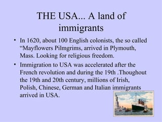 THE USA... A land of immigrants In 1620, about 100 English colonists, the so called “Mayflowers Pilmgrims, arrived in Plymouth, Mass. Looking for religious freedom. Immigration to USA was accelerated after the French revolution and during the 19th .Thoughout the 19th and 20th century, millions of Irish, Polish, Chinese, German and Italian immigrants arrived in USA. 