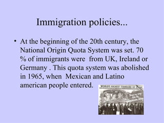 Immigration policies... At the beginning of the 20th century, the National Origin Quota System was set. 70 % of immigrants were  from UK, Ireland or Germany . This quota system was abolished in 1965, when  Mexican and Latino american people entered. 