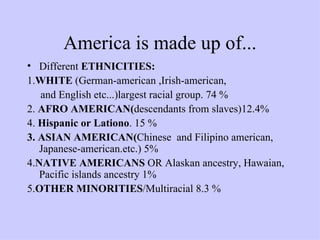America is made up of... Different  ETHNICITIES: 1. WHITE  (German-american ,Irish-american, and English etc...)largest racial group. 74 % 2.  AFRO AMERICAN( descendants from slaves)12.4% 4.  Hispanic or Lationo . 15 % 3. ASIAN AMERICAN( Chinese  and Filipino american, Japanese-american.etc.) 5% 4. NATIVE AMERICANS  OR Alaskan ancestry, Hawaian, Pacific islands ancestry 1% 5. OTHER MINORITIES /Multiracial 8.3 % 
