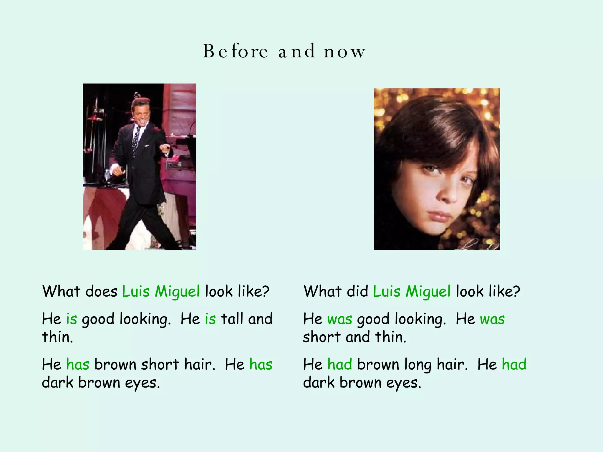 Before and now What does  Luis Miguel  look like? He  is  good looking.  He  is  tall and thin. He  has  brown short hair.  He  has  dark brown eyes. What did  Luis Miguel  look like? He  was  good looking.  He  was  short and thin. He  had  brown long hair.  He  had  dark brown eyes. 