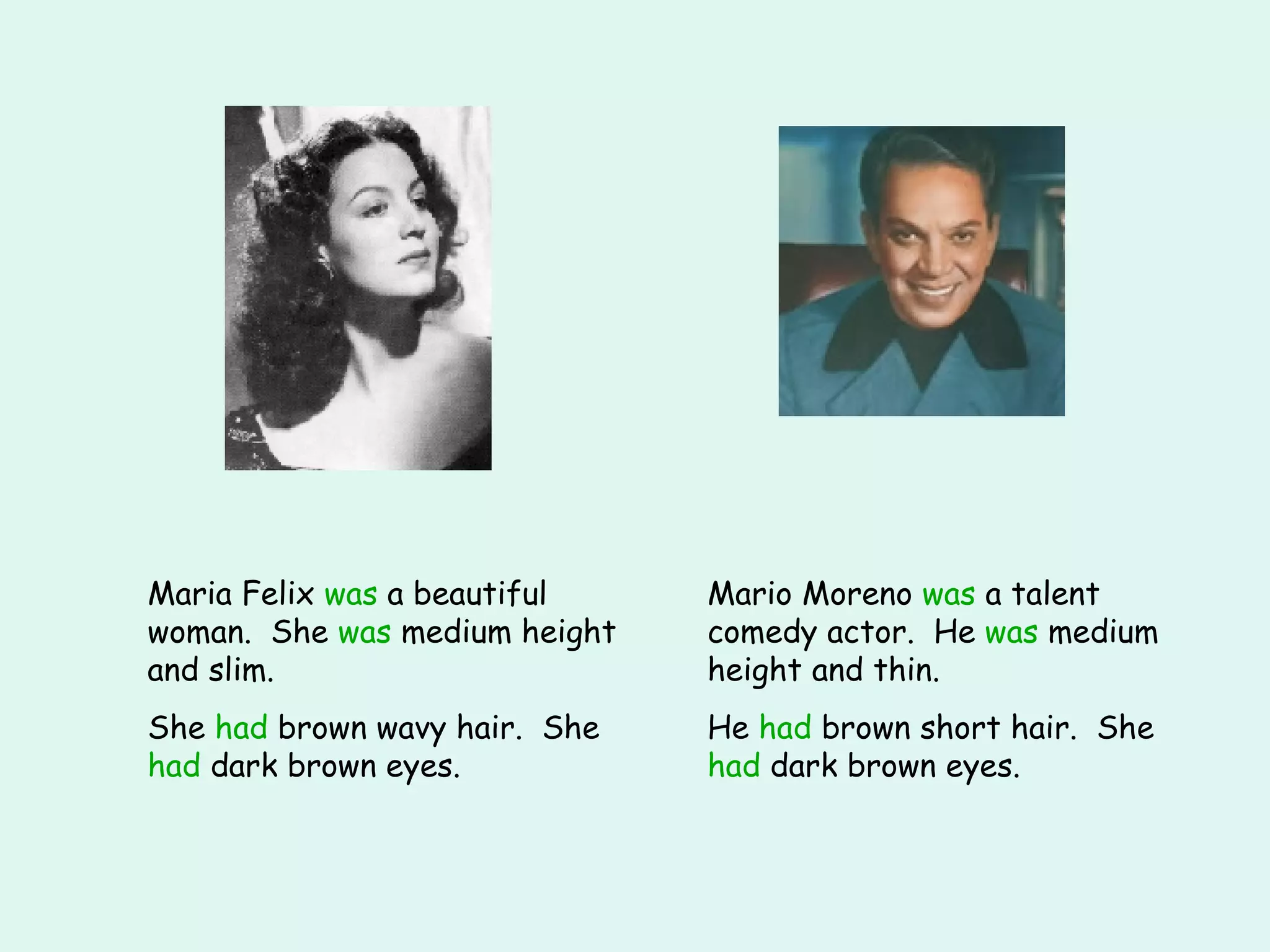 Maria Felix  was  a beautiful woman.  She  was  medium height and slim. She  had  brown wavy hair.  She  had  dark brown eyes. Mario Moreno  was  a talent comedy actor.  He  was  medium height and thin. He  had  brown short hair.  She  had  dark brown eyes. 