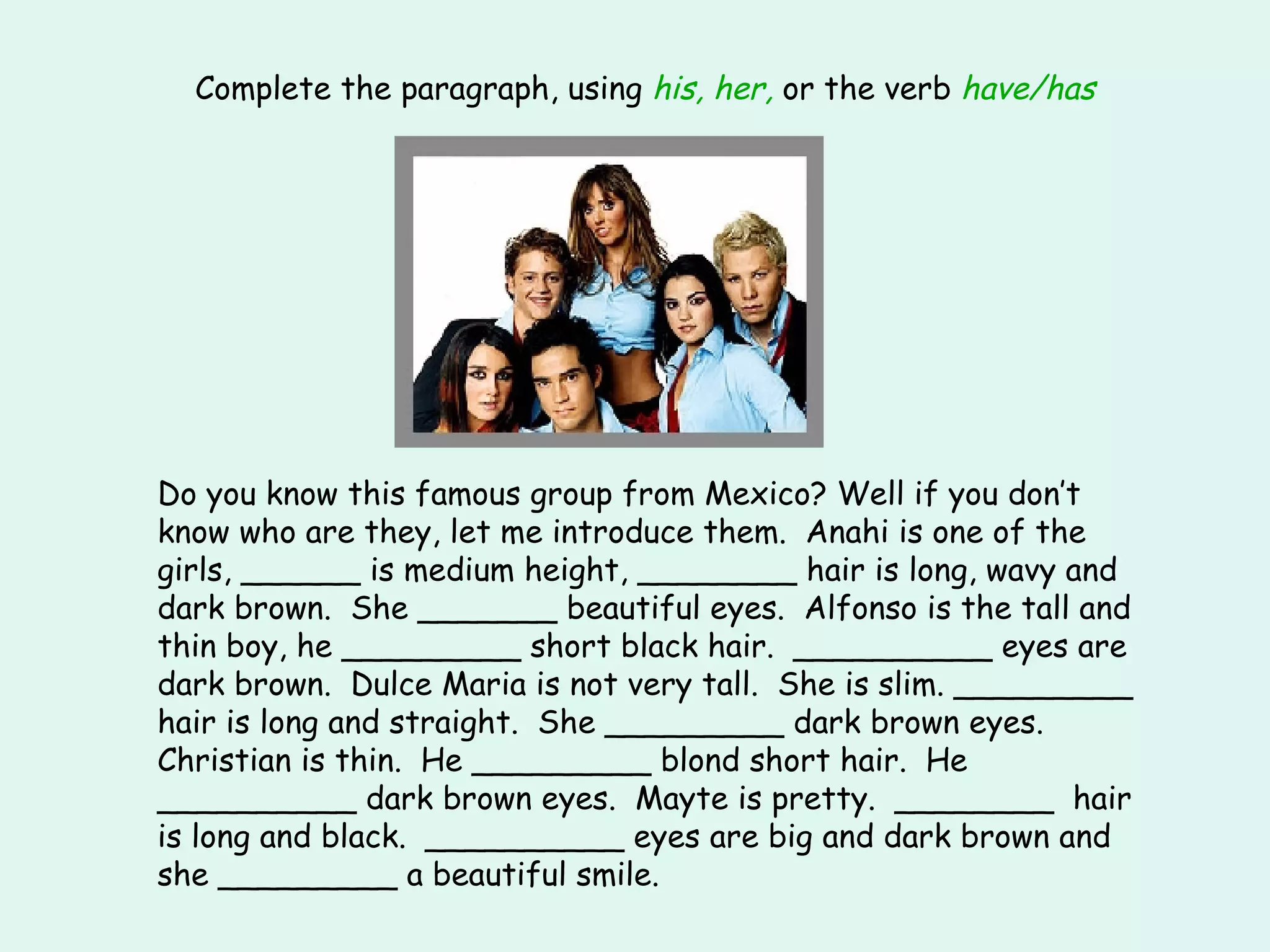 Complete the paragraph, using  his, her,  or the verb  have/has Do you know this famous group from Mexico? Well if you don’t know who are they, let me introduce them.  Anahi is one of the girls, ______ is medium height, ________ hair is long, wavy and dark brown.  She _______ beautiful eyes.  Alfonso is the tall and thin boy, he _________ short black hair.  __________ eyes are dark brown.  Dulce Maria is not very tall.  She is slim. _________ hair is long and straight.  She _________ dark brown eyes.  Christian is thin.  He _________ blond short hair.  He __________ dark brown eyes.  Mayte is pretty.  ________  hair is long and black.  __________ eyes are big and dark brown and she _________ a beautiful smile. 