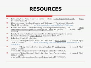 RESOURCES Bjrokland, Ann.  “One More Tool for the Toolbox.”  Technology in the English  Class . November 2000: 42-46.  Flanagan, Anna. “Reading, Blogging and ‘Rithmatic?”  The Council Chronicle .  March 05.  Available: www.ncte.org/pubs/chron/highlights/119861.htm . Krauthamer, Helen.  “Internet Grading: Following the Online (Paper) Trail.”  More Ways to Handle the Paper Load: On Papr and Online . Ed. Jeffrey  Golub.  2000: 122-128. Krucli, Thomas. “Making Assessment Matter: Using the Computer to Create  Interactive Feedback.”  English Journal . September 2004: 47-51. Lake, Dan. Email. 19 July 2006. ------------- “Using Microsoft Word Like a Pro, Part 2.”  techLearning .  Accessed: 7 July 2006. Available:  www.techlearning.com/story/showarticle.jhtml?articleID =18902829 . ------------ “Using Microsoft Word Like a Pro, Part 3.”  techLearning .  Accessed: 7 July 2006. Available:  www.techlearning.com/story/showarticle.jhtml?articleID=18902829.  ------------- “Using Microsoft Word Like a Pro, Part 4.”  techLearning .  Accessed: 7 July 2006. Available:  www.techlearning.com/story/showarticle.jhtml?articleID=18902829.  