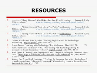 RESOURCES ------------- “Using Microsoft Word Like a Pro, Part 5.”  techLearning .  Accessed: 7 July 2006. Available:  www.techlearning.com/story/showarticle.jhtml?articleID =18902829 . ------------- “Using Microsoft Word Like a Pro, Part 6.”  techLearning .  Accessed: 7 July 2006. Available:  www.techlearning.com/story/showarticle.jhtml?articleID =18902829 . ------------- “Using Microsoft Word Like a Pro, Part 7.”  techLearning .  Accessed: 7 July 2006. Available:  www.techlearning.com/story/showarticle.jhtml?articleID =18902829 . Moran, Charles and Selfe, Cynthia. "Teaching English across the Technology/  Wealth Gap.”  English Journal.  July 1999: 48-55. Owen, Trevor. “Learning with Technology.”  English Journal.  May 2003: 73- 75. Perry, Debbie and Smithmier, Mike.  “Peer Editing with Technology: Using the  Computer to Create Interactive Feedback.”  English Journal .  July 2005: 23-24. Vitti, Lynne S. “Taming (Not Slaying) the Virtual Dragon: Handling the Electronic Paper Load.”  More Ways to Handle the Paper Load: On  Paper and Online . Ed. Jefrey Golub.  2005: 111-116. Young, Carl A. and Bush, Jonathan.  “Teaching the Language Arts with  Technology: A critical Approach and Pedagogical Framework.”  Contemporary Issues in Technology and Teacher Education, 4(1) . 1- 22.  