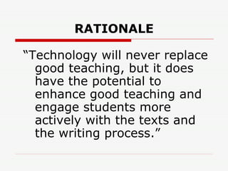 RATIONALE “ Technology will never replace good teaching, but it does have the potential to enhance good teaching and engage students more actively with the texts and the writing process.”   