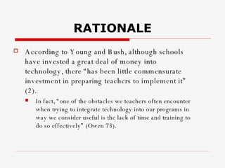 RATIONALE According to Young and Bush, although schools have invested a great deal of money into technology, there “has been little commensurate investment in preparing teachers to implement it” (2).  In fact, “one of the obstacles we teachers often encounter when trying to integrate technology into our programs in way we consider useful is the lack of time and training to do so effectively” (Owen 73).   