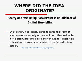 Poetry analysis using PowerPoint is an offshoot of Digital Storytelling.   Digital story has largely come to refer to a form of short narrative, usually a personal narrative told in the first person, presented as a short movie for display on a television or computer monitor, or projected onto a screen.   WHERE DID THE IDEA ORIGINATE? http://electronicportfolios.org/digistory/ 