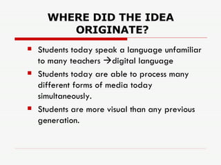 WHERE DID THE IDEA  ORIGINATE? Students today speak a language unfamiliar to many teachers   digital language Students today are able to process many different forms of media today simultaneously.  Students are more visual than any previous generation. 