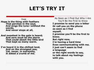 LET’S TRY IT Hope       Hope is the thing with feathers  That perches in the soul,  And sings the tune--without the words,  And never stops at all,  And sweetest in the gale is heard;  And sore must be the storm  That could abash the little bird  That kept so many warm.  I've heard it in the chillest land,  And on the strangest sea;  Yet, never, in extremity,  It asked a crumb of me. As Soon as I Find Out Who I Am You’ll Be the First to Know I promise to send you a letter Or call you on the phone as soon as I find myself. I promise you’ll be the first to know. But right now, I’m having a hard time Even communicating with me. I just can’t seem to find a language or the right words to say, to talk about my feelings with you. 