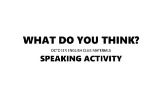 WHAT DO YOU THINK?
OCTOBER ENGLISH CLUB MATERIALS
SPEAKING ACTIVITY
 