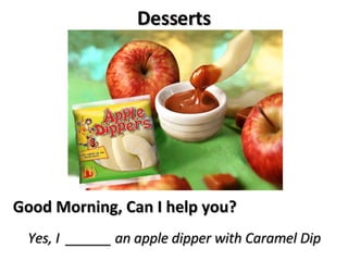 Desserts Good Morning, Can I help you? Yes, I  ______ an apple dipper with Caramel Dip 