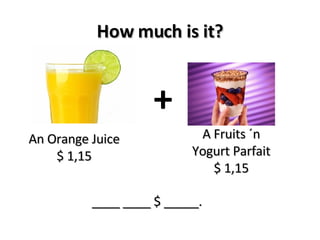 How much is it? + An Orange Juice $ 1,15 A Fruits ´n Yogurt Parfait $ 1,15 ____ ____ $ _____. 