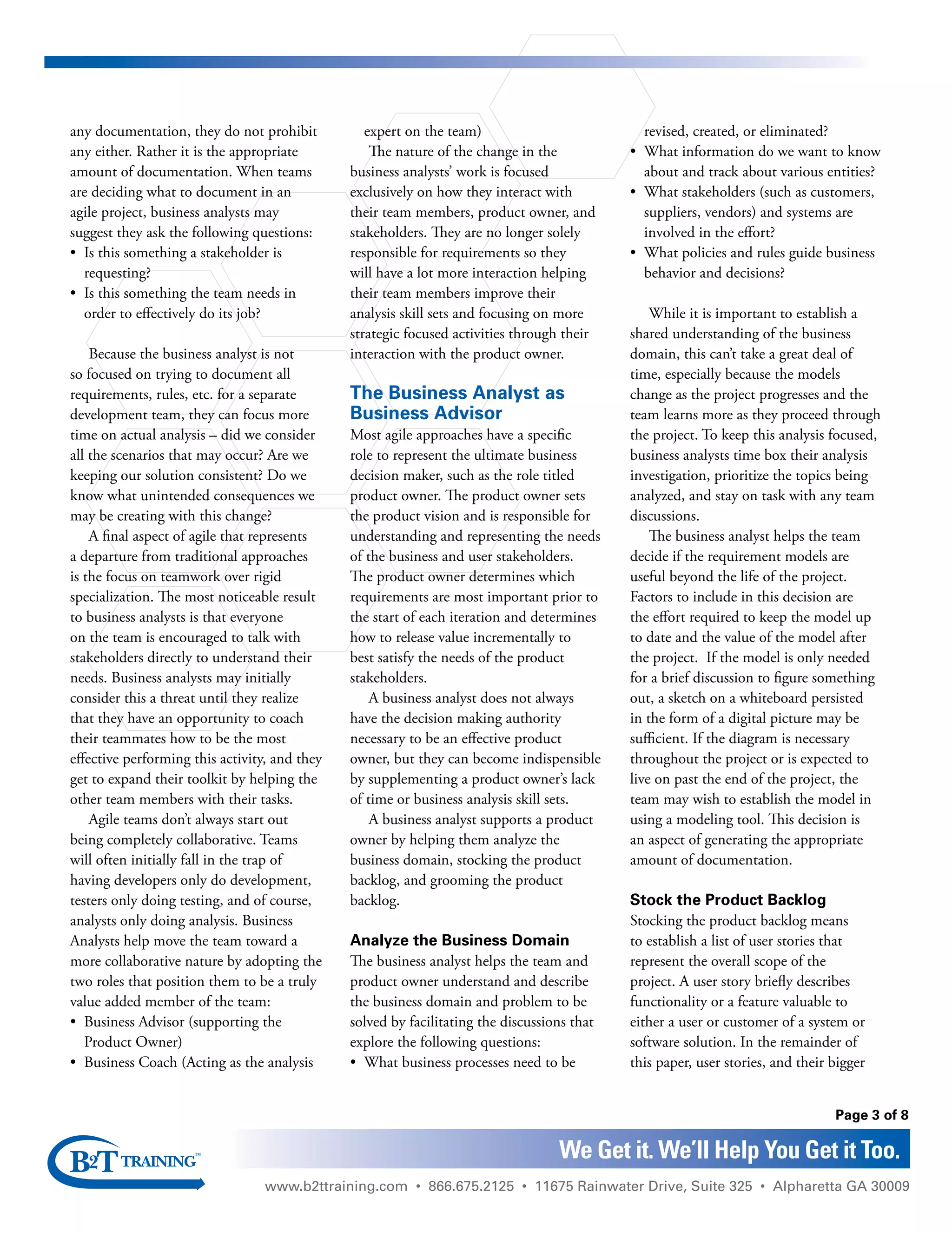 www.b2ttraining.com • 866.675.2125 • 11675 Rainwater Drive, Suite 325 • Alpharetta GA 30009
Page 3 of 8
We Get it. We’ll Help You Get it Too.
any documentation, they do not prohibit
any either. Rather it is the appropriate
amount of documentation. When teams
are deciding what to document in an
agile project, business analysts may
suggest they ask the following questions:
•	 Is this something a stakeholder is
requesting?
•	 Is this something the team needs in
order to effectively do its job?
Because the business analyst is not
so focused on trying to document all
requirements, rules, etc. for a separate
development team, they can focus more
time on actual analysis – did we consider
all the scenarios that may occur? Are we
keeping our solution consistent? Do we
know what unintended consequences we
may be creating with this change?
A final aspect of agile that represents
a departure from traditional approaches
is the focus on teamwork over rigid
specialization. The most noticeable result
to business analysts is that everyone
on the team is encouraged to talk with
stakeholders directly to understand their
needs. Business analysts may initially
consider this a threat until they realize
that they have an opportunity to coach
their teammates how to be the most
effective performing this activity, and they
get to expand their toolkit by helping the
other team members with their tasks.
Agile teams don’t always start out
being completely collaborative. Teams
will often initially fall in the trap of
having developers only do development,
testers only doing testing, and of course,
analysts only doing analysis. Business
Analysts help move the team toward a
more collaborative nature by adopting the
two roles that position them to be a truly
value added member of the team:
•	 Business Advisor (supporting the
Product Owner)
•	 Business Coach (Acting as the analysis
expert on the team)
The nature of the change in the
business analysts’ work is focused
exclusively on how they interact with
their team members, product owner, and
stakeholders. They are no longer solely
responsible for requirements so they
will have a lot more interaction helping
their team members improve their
analysis skill sets and focusing on more
strategic focused activities through their
interaction with the product owner.
The Business Analyst as
Business Advisor
Most agile approaches have a specific
role to represent the ultimate business
decision maker, such as the role titled
product owner. The product owner sets
the product vision and is responsible for
understanding and representing the needs
of the business and user stakeholders.
The product owner determines which
requirements are most important prior to
the start of each iteration and determines
how to release value incrementally to
best satisfy the needs of the product
stakeholders.
A business analyst does not always
have the decision making authority
necessary to be an effective product
owner, but they can become indispensible
by supplementing a product owner’s lack
of time or business analysis skill sets.
A business analyst supports a product
owner by helping them analyze the
business domain, stocking the product
backlog, and grooming the product
backlog.
Analyze the Business Domain
The business analyst helps the team and
product owner understand and describe
the business domain and problem to be
solved by facilitating the discussions that
explore the following questions:
•	 What business processes need to be
revised, created, or eliminated?
•	 What information do we want to know
about and track about various entities?
•	 What stakeholders (such as customers,
suppliers, vendors) and systems are
involved in the effort?
•	 What policies and rules guide business
behavior and decisions?
While it is important to establish a
shared understanding of the business
domain, this can’t take a great deal of
time, especially because the models
change as the project progresses and the
team learns more as they proceed through
the project. To keep this analysis focused,
business analysts time box their analysis
investigation, prioritize the topics being
analyzed, and stay on task with any team
discussions.
The business analyst helps the team
decide if the requirement models are
useful beyond the life of the project.
Factors to include in this decision are
the effort required to keep the model up
to date and the value of the model after
the project. If the model is only needed
for a brief discussion to figure something
out, a sketch on a whiteboard persisted
in the form of a digital picture may be
sufficient. If the diagram is necessary
throughout the project or is expected to
live on past the end of the project, the
team may wish to establish the model in
using a modeling tool. This decision is
an aspect of generating the appropriate
amount of documentation.
Stock the Product Backlog
Stocking the product backlog means
to establish a list of user stories that
represent the overall scope of the
project. A user story briefly describes
functionality or a feature valuable to
either a user or customer of a system or
software solution. In the remainder of
this paper, user stories, and their bigger
 