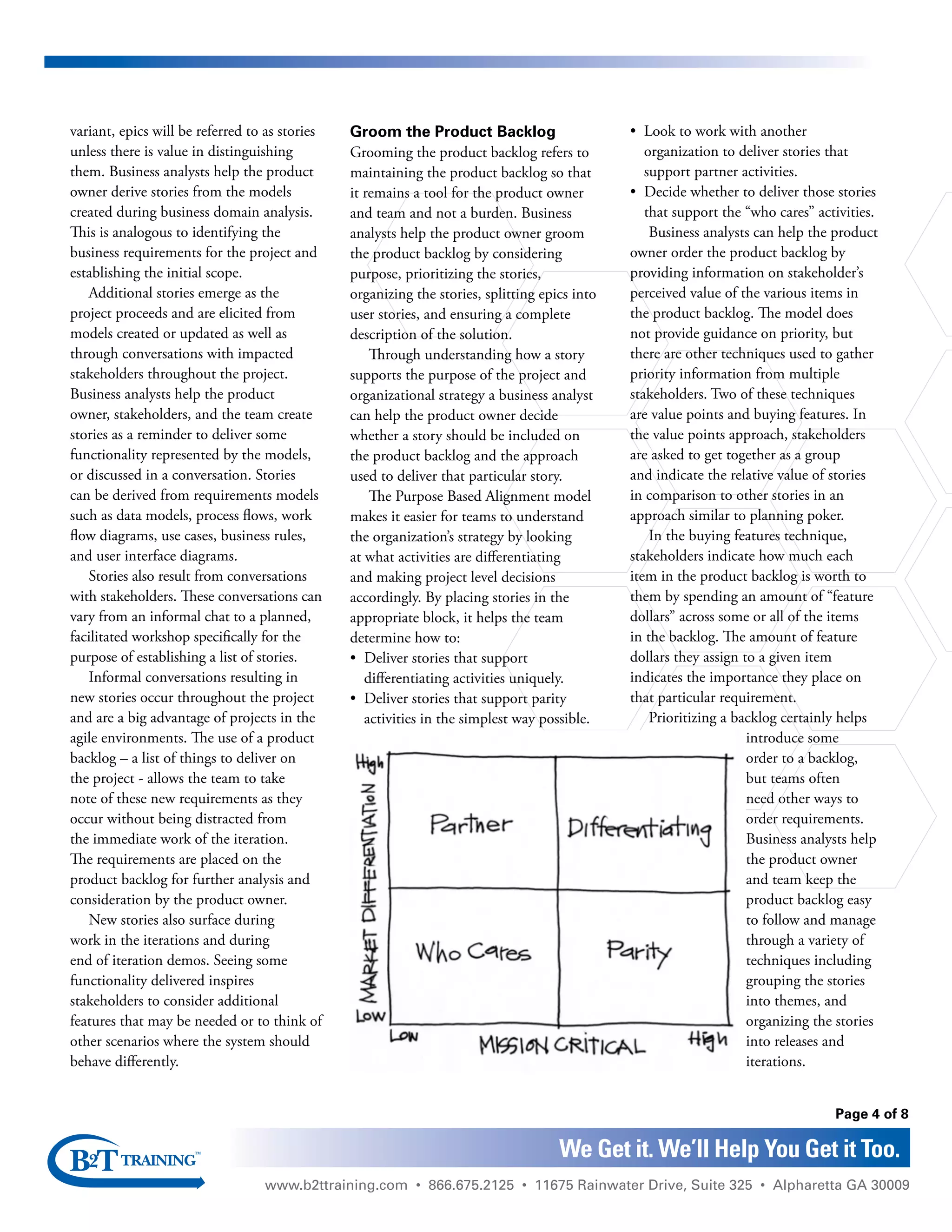 www.b2ttraining.com • 866.675.2125 • 11675 Rainwater Drive, Suite 325 • Alpharetta GA 30009
Page 4 of 8
We Get it. We’ll Help You Get it Too.
variant, epics will be referred to as stories
unless there is value in distinguishing
them. Business analysts help the product
owner derive stories from the models
created during business domain analysis.
This is analogous to identifying the
business requirements for the project and
establishing the initial scope.
Additional stories emerge as the
project proceeds and are elicited from
models created or updated as well as
through conversations with impacted
stakeholders throughout the project.
Business analysts help the product
owner, stakeholders, and the team create
stories as a reminder to deliver some
functionality represented by the models,
or discussed in a conversation. Stories
can be derived from requirements models
such as data models, process flows, work
flow diagrams, use cases, business rules,
and user interface diagrams.
Stories also result from conversations
with stakeholders. These conversations can
vary from an informal chat to a planned,
facilitated workshop specifically for the
purpose of establishing a list of stories.
Informal conversations resulting in
new stories occur throughout the project
and are a big advantage of projects in the
agile environments. The use of a product
backlog – a list of things to deliver on
the project - allows the team to take
note of these new requirements as they
occur without being distracted from
the immediate work of the iteration.
The requirements are placed on the
product backlog for further analysis and
consideration by the product owner.
New stories also surface during
work in the iterations and during
end of iteration demos. Seeing some
functionality delivered inspires
stakeholders to consider additional
features that may be needed or to think of
other scenarios where the system should
behave differently.
Groom the Product Backlog
Grooming the product backlog refers to
maintaining the product backlog so that
it remains a tool for the product owner
and team and not a burden. Business
analysts help the product owner groom
the product backlog by considering
purpose, prioritizing the stories,
organizing the stories, splitting epics into
user stories, and ensuring a complete
description of the solution.
Through understanding how a story
supports the purpose of the project and
organizational strategy a business analyst
can help the product owner decide
whether a story should be included on
the product backlog and the approach
used to deliver that particular story.
The Purpose Based Alignment model
makes it easier for teams to understand
the organization’s strategy by looking
at what activities are differentiating
and making project level decisions
accordingly. By placing stories in the
appropriate block, it helps the team
determine how to:
•	 Deliver stories that support
differentiating activities uniquely.
•	 Deliver stories that support parity
activities in the simplest way possible.
•	 Look to work with another
organization to deliver stories that
support partner activities.
•	 Decide whether to deliver those stories
that support the “who cares” activities.
Business analysts can help the product
owner order the product backlog by
providing information on stakeholder’s
perceived value of the various items in
the product backlog. The model does
not provide guidance on priority, but
there are other techniques used to gather
priority information from multiple
stakeholders. Two of these techniques
are value points and buying features. In
the value points approach, stakeholders
are asked to get together as a group
and indicate the relative value of stories
in comparison to other stories in an
approach similar to planning poker.
In the buying features technique,
stakeholders indicate how much each
item in the product backlog is worth to
them by spending an amount of “feature
dollars” across some or all of the items
in the backlog. The amount of feature
dollars they assign to a given item
indicates the importance they place on
that particular requirement.
Prioritizing a backlog certainly helps
introduce some
order to a backlog,
but teams often
need other ways to
order requirements.
Business analysts help
the product owner
and team keep the
product backlog easy
to follow and manage
through a variety of
techniques including
grouping the stories
into themes, and
organizing the stories
into releases and
iterations.
 