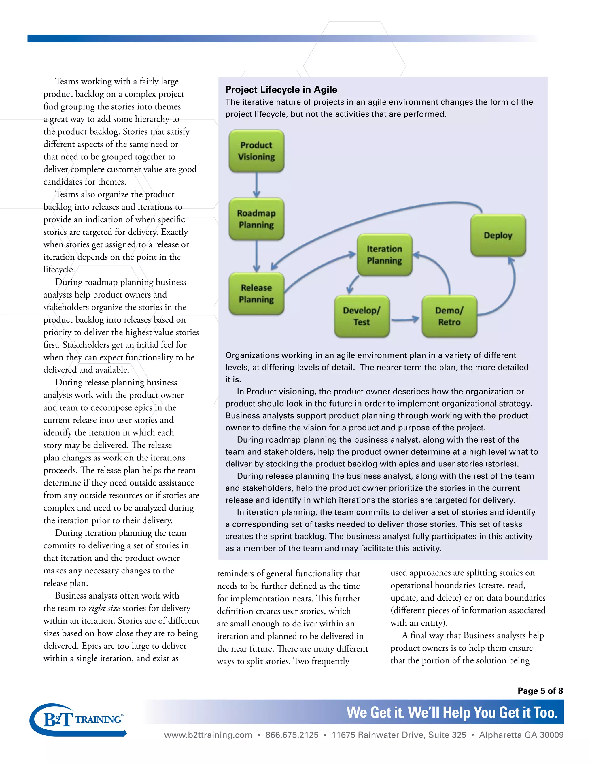 www.b2ttraining.com • 866.675.2125 • 11675 Rainwater Drive, Suite 325 • Alpharetta GA 30009
Page 5 of 8
We Get it. We’ll Help You Get it Too.
Teams working with a fairly large
product backlog on a complex project
find grouping the stories into themes
a great way to add some hierarchy to
the product backlog. Stories that satisfy
different aspects of the same need or
that need to be grouped together to
deliver complete customer value are good
candidates for themes.
Teams also organize the product
backlog into releases and iterations to
provide an indication of when specific
stories are targeted for delivery. Exactly
when stories get assigned to a release or
iteration depends on the point in the
lifecycle.
During roadmap planning business
analysts help product owners and
stakeholders organize the stories in the
product backlog into releases based on
priority to deliver the highest value stories
first. Stakeholders get an initial feel for
when they can expect functionality to be
delivered and available.
During release planning business
analysts work with the product owner
and team to decompose epics in the
current release into user stories and
identify the iteration in which each
story may be delivered. The release
plan changes as work on the iterations
proceeds. The release plan helps the team
determine if they need outside assistance
from any outside resources or if stories are
complex and need to be analyzed during
the iteration prior to their delivery.
During iteration planning the team
commits to delivering a set of stories in
that iteration and the product owner
makes any necessary changes to the
release plan.
Business analysts often work with
the team to right size stories for delivery
within an iteration. Stories are of different
sizes based on how close they are to being
delivered. Epics are too large to deliver
within a single iteration, and exist as
reminders of general functionality that
needs to be further defined as the time
for implementation nears. This further
definition creates user stories, which
are small enough to deliver within an
iteration and planned to be delivered in
the near future. There are many different
ways to split stories. Two frequently
used approaches are splitting stories on
operational boundaries (create, read,
update, and delete) or on data boundaries
(different pieces of information associated
with an entity).
A final way that Business analysts help
product owners is to help them ensure
that the portion of the solution being
Project Lifecycle in Agile
The iterative nature of projects in an agile environment changes the form of the
project lifecycle, but not the activities that are performed.
Organizations working in an agile environment plan in a variety of different
levels, at differing levels of detail. The nearer term the plan, the more detailed
it is.
In Product visioning, the product owner describes how the organization or
product should look in the future in order to implement organizational strategy.
Business analysts support product planning through working with the product
owner to define the vision for a product and purpose of the project.
During roadmap planning the business analyst, along with the rest of the
team and stakeholders, help the product owner determine at a high level what to
deliver by stocking the product backlog with epics and user stories (stories).
During release planning the business analyst, along with the rest of the team
and stakeholders, help the product owner prioritize the stories in the current
release and identify in which iterations the stories are targeted for delivery.
In iteration planning, the team commits to deliver a set of stories and identify
a corresponding set of tasks needed to deliver those stories. This set of tasks
creates the sprint backlog. The business analyst fully participates in this activity
as a member of the team and may facilitate this activity.
 