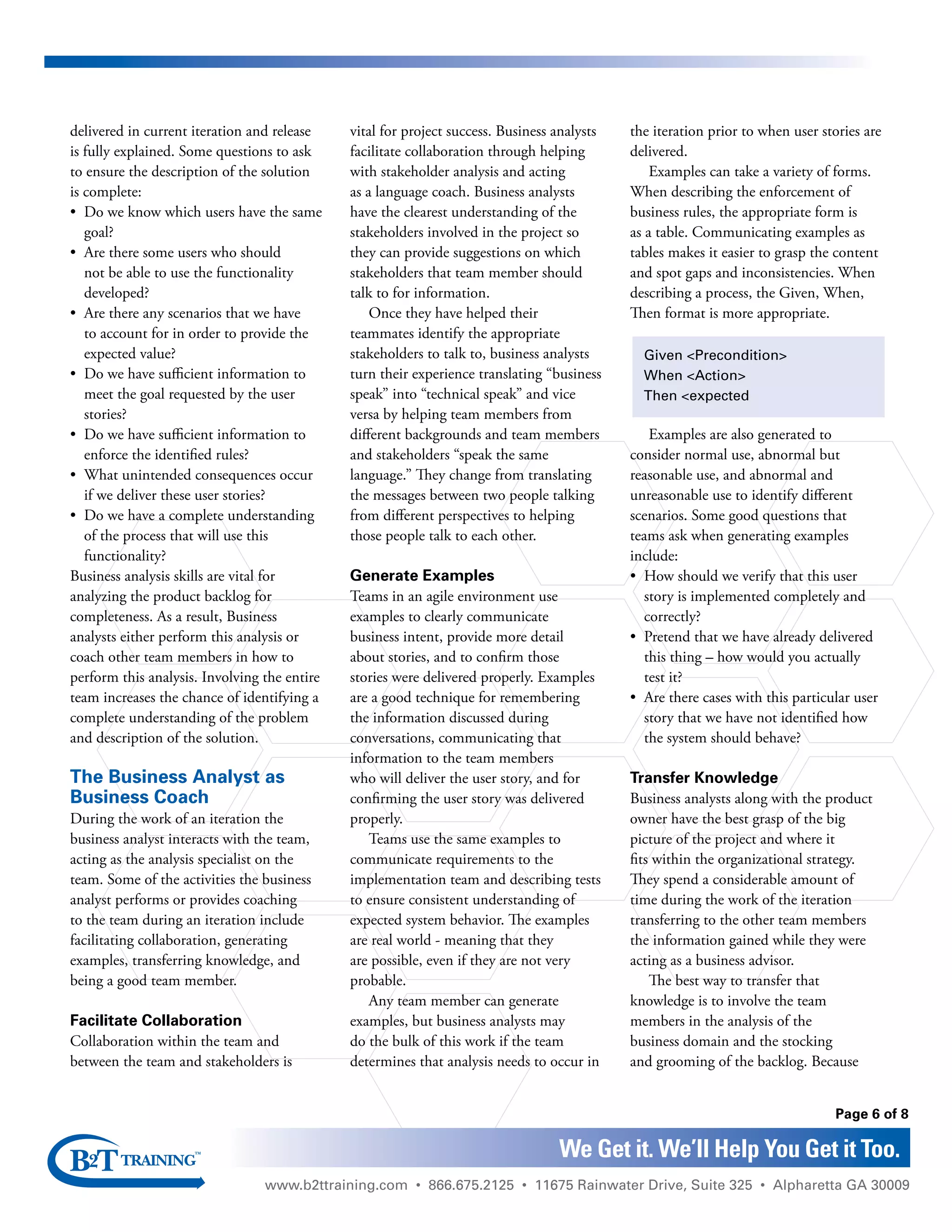 www.b2ttraining.com • 866.675.2125 • 11675 Rainwater Drive, Suite 325 • Alpharetta GA 30009
Page 6 of 8
We Get it. We’ll Help You Get it Too.
delivered in current iteration and release
is fully explained. Some questions to ask
to ensure the description of the solution
is complete:
•	 Do we know which users have the same
goal?
•	 Are there some users who should
not be able to use the functionality
developed?
•	 Are there any scenarios that we have
to account for in order to provide the
expected value?
•	 Do we have sufficient information to
meet the goal requested by the user
stories?
•	 Do we have sufficient information to
enforce the identified rules?
•	 What unintended consequences occur
if we deliver these user stories?
•	 Do we have a complete understanding
of the process that will use this
functionality?
Business analysis skills are vital for
analyzing the product backlog for
completeness. As a result, Business
analysts either perform this analysis or
coach other team members in how to
perform this analysis. Involving the entire
team increases the chance of identifying a
complete understanding of the problem
and description of the solution.
The Business Analyst as
Business Coach
During the work of an iteration the
business analyst interacts with the team,
acting as the analysis specialist on the
team. Some of the activities the business
analyst performs or provides coaching
to the team during an iteration include
facilitating collaboration, generating
examples, transferring knowledge, and
being a good team member.
Facilitate Collaboration
Collaboration within the team and
between the team and stakeholders is
vital for project success. Business analysts
facilitate collaboration through helping
with stakeholder analysis and acting
as a language coach. Business analysts
have the clearest understanding of the
stakeholders involved in the project so
they can provide suggestions on which
stakeholders that team member should
talk to for information.
Once they have helped their
teammates identify the appropriate
stakeholders to talk to, business analysts
turn their experience translating “business
speak” into “technical speak” and vice
versa by helping team members from
different backgrounds and team members
and stakeholders “speak the same
language.” They change from translating
the messages between two people talking
from different perspectives to helping
those people talk to each other.
Generate Examples
Teams in an agile environment use
examples to clearly communicate
business intent, provide more detail
about stories, and to confirm those
stories were delivered properly. Examples
are a good technique for remembering
the information discussed during
conversations, communicating that
information to the team members
who will deliver the user story, and for
confirming the user story was delivered
properly.
Teams use the same examples to
communicate requirements to the
implementation team and describing tests
to ensure consistent understanding of
expected system behavior. The examples
are real world - meaning that they
are possible, even if they are not very
probable.
Any team member can generate
examples, but business analysts may
do the bulk of this work if the team
determines that analysis needs to occur in
the iteration prior to when user stories are
delivered.
Examples can take a variety of forms.
When describing the enforcement of
business rules, the appropriate form is
as a table. Communicating examples as
tables makes it easier to grasp the content
and spot gaps and inconsistencies. When
describing a process, the Given, When,
Then format is more appropriate.
Examples are also generated to
consider normal use, abnormal but
reasonable use, and abnormal and
unreasonable use to identify different
scenarios. Some good questions that
teams ask when generating examples
include:
•	 How should we verify that this user
story is implemented completely and
correctly?
•	 Pretend that we have already delivered
this thing – how would you actually
test it?
•	 Are there cases with this particular user
story that we have not identified how
the system should behave?
Transfer Knowledge
Business analysts along with the product
owner have the best grasp of the big
picture of the project and where it
fits within the organizational strategy.
They spend a considerable amount of
time during the work of the iteration
transferring to the other team members
the information gained while they were
acting as a business advisor.
The best way to transfer that
knowledge is to involve the team
members in the analysis of the
business domain and the stocking
and grooming of the backlog. Because
Given <Precondition>
When <Action>
Then <expected
 