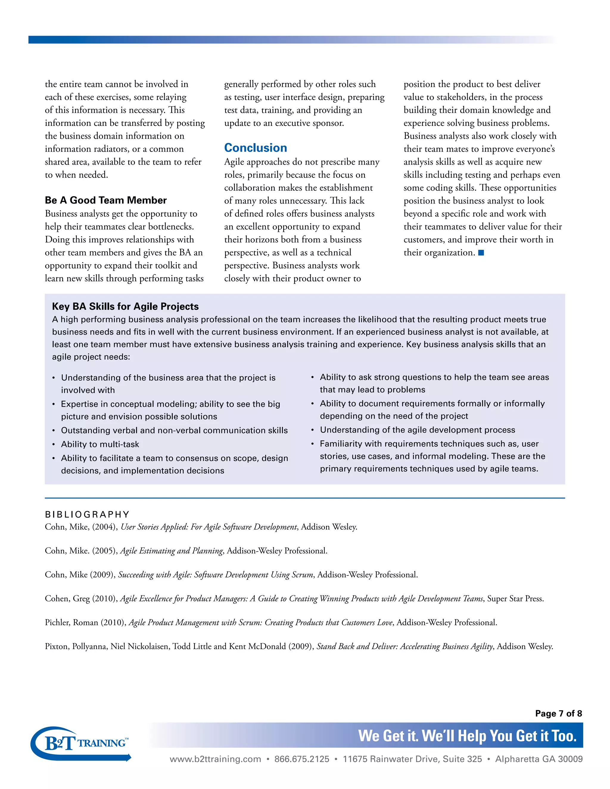 www.b2ttraining.com • 866.675.2125 • 11675 Rainwater Drive, Suite 325 • Alpharetta GA 30009
Page 7 of 8
We Get it. We’ll Help You Get it Too.
the entire team cannot be involved in
each of these exercises, some relaying
of this information is necessary. This
information can be transferred by posting
the business domain information on
information radiators, or a common
shared area, available to the team to refer
to when needed.
Be A Good Team Member
Business analysts get the opportunity to
help their teammates clear bottlenecks.
Doing this improves relationships with
other team members and gives the BA an
opportunity to expand their toolkit and
learn new skills through performing tasks
generally performed by other roles such
as testing, user interface design, preparing
test data, training, and providing an
update to an executive sponsor.
Conclusion
Agile approaches do not prescribe many
roles, primarily because the focus on
collaboration makes the establishment
of many roles unnecessary. This lack
of defined roles offers business analysts
an excellent opportunity to expand
their horizons both from a business
perspective, as well as a technical
perspective. Business analysts work
closely with their product owner to
position the product to best deliver
value to stakeholders, in the process
building their domain knowledge and
experience solving business problems.
Business analysts also work closely with
their team mates to improve everyone’s
analysis skills as well as acquire new
skills including testing and perhaps even
some coding skills. These opportunities
position the business analyst to look
beyond a specific role and work with
their teammates to deliver value for their
customers, and improve their worth in
their organization. n
B i b l i o grap h y
Cohn, Mike, (2004), User Stories Applied: For Agile Software Development, Addison Wesley.
Cohn, Mike. (2005), Agile Estimating and Planning, Addison-Wesley Professional.
Cohn, Mike (2009), Succeeding with Agile: Software Development Using Scrum, Addison-Wesley Professional.
Cohen, Greg (2010), Agile Excellence for Product Managers: A Guide to Creating Winning Products with Agile Development Teams, Super Star Press.
Pichler, Roman (2010), Agile Product Management with Scrum: Creating Products that Customers Love, Addison-Wesley Professional.
Pixton, Pollyanna, Niel Nickolaisen, Todd Little and Kent McDonald (2009), Stand Back and Deliver: Accelerating Business Agility, Addison Wesley.
Key BA Skills for Agile Projects
A high performing business analysis professional on the team increases the likelihood that the resulting product meets true
business needs and fits in well with the current business environment. If an experienced business analyst is not available, at
least one team member must have extensive business analysis training and experience. Key business analysis skills that an
agile project needs:
•	Understanding of the business area that the project is
involved with
•	Expertise in conceptual modeling; ability to see the big
picture and envision possible solutions
•	Outstanding verbal and non-verbal communication skills
•	 Ability to multi-task
•	 Ability to facilitate a team to consensus on scope, design
decisions, and implementation decisions
•	 Ability to ask strong questions to help the team see areas
that may lead to problems
•	 Ability to document requirements formally or informally
depending on the need of the project
•	Understanding of the agile development process
•	 Familiarity with requirements techniques such as, user
stories, use cases, and informal modeling. These are the
primary requirements techniques used by agile teams.
 
