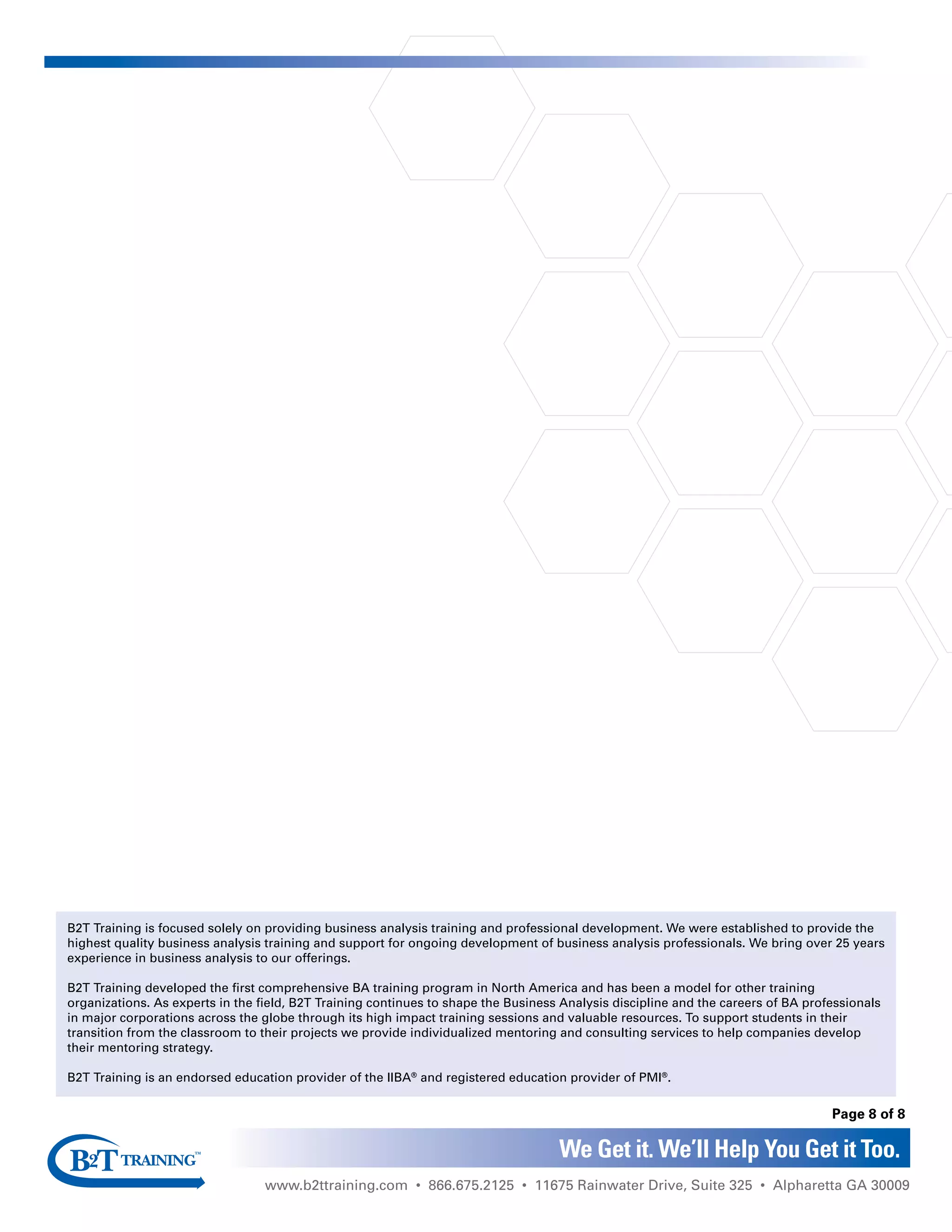 B2T Training is focused solely on providing business analysis training and professional development. We were established to provide the
highest quality business analysis training and support for ongoing development of business analysis professionals. We bring over 25 years
experience in business analysis to our offerings.
B2T Training developed the first comprehensive BA training program in North America and has been a model for other training
organizations. As experts in the field, B2T Training continues to shape the Business Analysis discipline and the careers of BA professionals
in major corporations across the globe through its high impact training sessions and valuable resources. To support students in their
transition from the classroom to their projects we provide individualized mentoring and consulting services to help companies develop
their mentoring strategy.
B2T Training is an endorsed education provider of the IIBA®
and registered education provider of PMI®
.
www.b2ttraining.com • 866.675.2125 • 11675 Rainwater Drive, Suite 325 • Alpharetta GA 30009
We Get it. We’ll Help You Get it Too.
Page 8 of 8
 