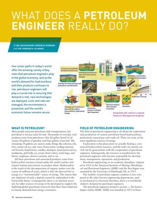 10 Dimensions International
WHAT IS PETROLEUM?
Most people associate petroleum with transportation, but
petroleum is not just used for fuel. Thousands of everyday vital
products come from petroleum. One 42-gallon barrel of oil
creates 20 gallons of gasoline and four gallons of jet fuel. The
remaining 18 gallons are used to make things like solvents, ink,
tires, motor oil, ice cube trays, house paint, roofing material,
surf boards, hand lotion, candles, shampoo, food preservatives,
toothpaste, golf balls, ice cream, heart valves, trash bags, anti-
freeze, eyeglasses, shower curtains, and so on.
All these petroleum and associated products come from
hydrocarbon resources found under the earth’s surface and
require human intervention to produce them. Hydrocarbon
is the result of the decomposition of organic matter over the
course of millions of years, which is why the derived fuel or
energy is a “nonrenewable” source of energy. This means that
any depletion of such a deposit cannot be replenished in the
foreseeable future. Consequently, there is an absolute neces-
sity for other sources of energy to be developed to support the
depleting global petroleum reservoirs that have been subjected
to intense demand from energy consumers.
FIELD OF PETROLEUM ENGINEERING
The field of petroleum engineering is all about the exploration
and production of various petroleum-based hydrocarbons,
particularly natural gas and crude oil. These are some of the
most significant sources of energy.
Exploration is the phase prior to actually finding a com-
mercial hydrocarbon resource, and the tasks are mainly car-
ried out by geoscientists with the cooperation of petroleum
engineers. Subsequently, the resource is transferred to the
petroleum engineers who become responsible for develop-
ment, management, operations and production.
Petroleum engineering, as an academic discipline, originat-
ed in 1914 at the American Institute of Mining, Metallurgi-
cal and Petroleum Engineers (AIME) and the first degree was
awarded by the University of Pittsburgh, PA, in 1915.
The number of petroleum engineer students is low com-
pared to the other known engineering departments, such
as mechanical or electrical; therefore, there is a worldwide
industry demand for petroleum engineers.
The petroleum engineers formed a society — the history
begins within AIME. AIME was founded in 1871 in Penn-
Integrated task cycle for a typical
Reservoir Management Engineer.
WHAT DOES A PETROLEUM
ENGINEER REALLY DO?
Few career paths in today’s world
offer the amazing variety of key
roles that petroleum engineers play
in the global economy, and as the
world’s demand for hydrocarbons
and their products continues to
rise, petroleum engineers will
play a crucial role in ensuring that
demand is met, new technologies
are deployed, costs and risks are
managed, the environment is
protected, and the world’s
economic future remains secure.
BY DR. ZILLUR RAHIM, ADNAN AL-KANAAN
AND DR. HAMOUD A. AL-ANAZI
 