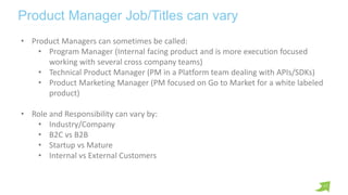 17
Product Manager Job/Titles can vary
• Product Managers can sometimes be called:
• Program Manager (Internal facing prod...