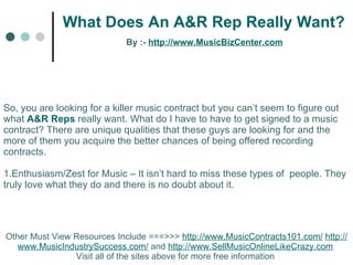 What Does An A&R Rep Really Want?   By :-  http:// www.MusicBizCenter.com Other Must View Resources Include ===>>>  http://www.MusicContracts101.com/   http:// www.MusicIndustrySuccess.com /  and  http://www.SellMusicOnlineLikeCrazy.com   Visit all of the sites above for more free information  So, you are looking for a killer music contract but you can’t seem to figure out what  A&R Reps   really want. What do I have to have to get signed to a music contract? There are unique qualities that these guys are looking for and the more of them you acquire the better chances of being offered recording contracts.    1.Enthusiasm/Zest for Music – It isn’t hard to miss these types of  people. They truly love what they do and there is no doubt about it.  