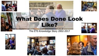 What Does Done Look
Like?
The ETS Knowledge Story 2002-2017
 