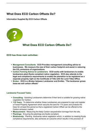 What Does ECO Carbon Offsets Do?
Information Supplied By ECO Carbon Offsets




                 What Does ECO Carbon Offsets Do?


ECO has three main activities:



      Management Consultants: ECO Provides management consulting advice to
      businesses. We measure the size of their carbon footprint and assist in reducing
      the CO2 emissions of organisations.
      Carbon Farming Advice to Landowners: ECO works with landowners to enable
      landowners plant Kyoto compliant native vegetation. ECO also attends to the
      legal and compliance requirements to enable the plantation to be registered as a
      separate property right on the Certificate of Title with the Land Titles Office.
      Broker: ECO is a Broker between Landowner and Emitter. “The landowner grows
      trees-we sell carbon offsets”




Landowner Focused Tasks:

      Consulting: Assisting Landowners determine if their land is suitable for growing native
      vegetation for Carbon.
      110 Years: To determine whether these Landowners are prepared to sign and register
      a Forest Property Agreement which secures the land for 110 years and protects the
      trees for at least this period so that a registered Carbon Offset can be offered to the
      Carbon emission market.
      Measurement: Measuring the likely Carbon sequestration tonnage from the site,
      Plantings: Ensuring the plantings are Kyoto compliant,
      Biodiversity: Planting biodiverse native vegetation which, in addition to meeting Kyoto
      compliance requirements, also achieves an outcome which results in the provision of




                                                                                        1/3
 