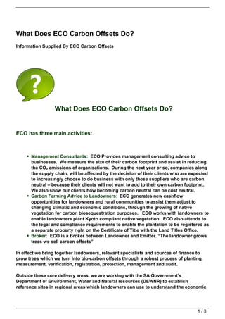 What Does ECO Carbon Offsets Do?
Information Supplied By ECO Carbon Offsets




                 What Does ECO Carbon Offsets Do?


ECO has three main activities:



      Management Consultants: ECO Provides management consulting advice to
      businesses. We measure the size of their carbon footprint and assist in reducing
      the CO2 emissions of organisations. During the next year or so, companies along
      the supply chain, will be affected by the decision of their clients who are expected
      to increasingly choose to do business with only those suppliers who are carbon
      neutral – because their clients will not want to add to their own carbon footprint.
      We also show our clients how becoming carbon neutral can be cost neutral.
      Carbon Farming Advice to Landowners: ECO generates new cashflow
      opportunities for landowners and rural communities to assist them adjust to
      changing climatic and economic conditions, through the growing of native
      vegetation for carbon biosequestration purposes. ECO works with landowners to
      enable landowners plant Kyoto compliant native vegetation. ECO also attends to
      the legal and compliance requirements to enable the plantation to be registered as
      a separate property right on the Certificate of Title with the Land Titles Office.
      Broker: ECO is a Broker between Landowner and Emitter. “The landowner grows
      trees-we sell carbon offsets”

In effect we bring together landowners, relevant specialists and sources of finance to
grow trees which we turn into bio-carbon offsets through a robust process of planting,
measurement, verification, registration, protection, management and audit.

Outside these core delivery areas, we are working with the SA Government’s
Department of Environment, Water and Natural resources (DEWNR) to establish
reference sites in regional areas which landowners can use to understand the economic




                                                                                    1/3
 