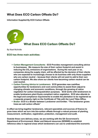 What Does ECO Carbon Offsets Do?
Information Supplied By ECO Carbon Offsets




                  What Does ECO Carbon Offsets Do?
By Noel McArdle

ECO has three main activities:



      Carbon Management Consultants: ECO Provides management consulting advice
      to businesses. We measure the size of their carbon footprint and assist in
      reducing the CO2 emissions of organisations. During the next year or so,
      companies along the supply chain, will be affected by the decision of their clients
      who are expected to increasingly choose to do business with only those suppliers
      who are carbon neutral – because their clients will not want to add to their own
      carbon footprint. We also show our clients how becoming carbon neutral can be
      cost neutral.
      Carbon Farming Advice to Landowners: ECO generates new cashflow
      opportunities for landowners and rural communities to assist them adjust to
      changing climatic and economic conditions, through the growing of native
      vegetation for carbon biosequestration purposes. ECO works with landowners to
      enable landowners plant Kyoto compliant native vegetation. ECO also attends to
      the legal and compliance requirements to enable the plantation to be registered as
      a separate property right on the Certificate of Title with the Land Titles Office.
      Broker: ECO is a Broker between Landowner and Emitter. “The landowner grows
      trees-we sell carbon offsets”

In effect we bring together landowners, relevant specialists and sources of finance to
grow trees which we turn into bio-carbon offsets through a robust process of planting,
measurement, verification, registration, protection, management and audit.

Outside these core delivery areas, we are working with the SA Government’s
Department of Environment, Water and Natural resources (DEWNR) to establish
reference sites in regional areas which landowners can use to understand the economic




                                                                                   1/3
 