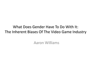 What Does Gender Have To Do With It:
The Inherent Biases Of The Video Game Industry
Aaron Williams
 