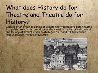 What does History do for Theatre and Theatre do for History? Looking at an event or series of events that you believe puts theatre in a pivotal role in history, discuss the event in its historical context and looking at events which contributed to it and its subsequent impact answer the above question. 