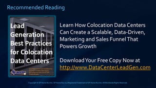 Copyright © SP Home Run Inc. SP Home Run is a RegisteredTrademark of SP Home Run Inc.AllWorldwide Rights Reserved.
Recommended Reading
Learn How Colocation Data Centers
Can Create a Scalable, Data-Driven,
Marketing and Sales FunnelThat
Powers Growth
DownloadYour Free Copy Now at
http://www.DataCenterLeadGen.com
 