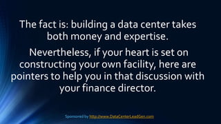The fact is: building a data center takes
both money and expertise.
Nevertheless, if your heart is set on
constructing your own facility, here are
pointers to help you in that discussion with
your finance director.
Sponsored by http://www.DataCenterLeadGen.com
 